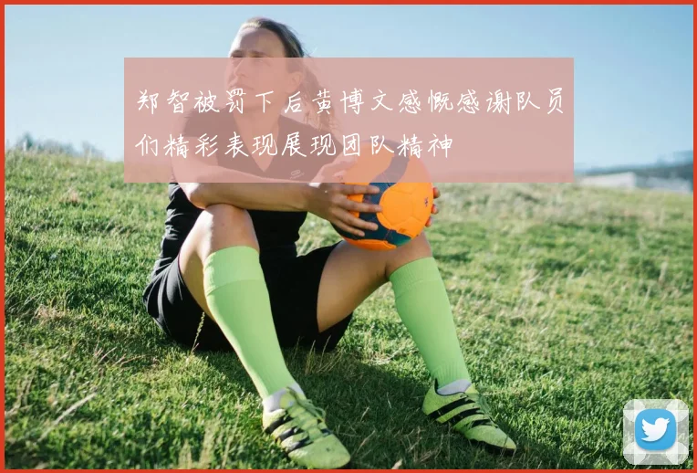郑智被罚下后黄博文感慨感谢队员们精彩表现展现团队精神