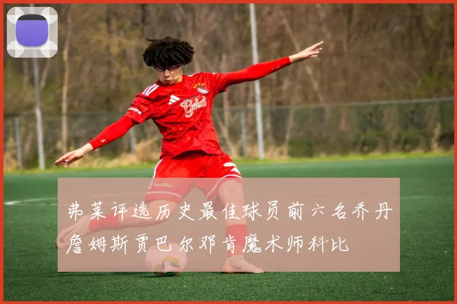 弗莱评选历史最佳球员前六名乔丹詹姆斯贾巴尔邓肯魔术师科比