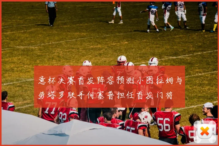 意杯决赛首发阵容预测小图拉姆与劳塔罗联手何塞普担任首发门将
