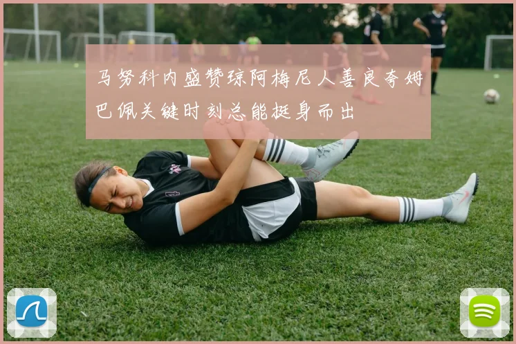 马努科内盛赞琼阿梅尼人善良夸姆巴佩关键时刻总能挺身而出