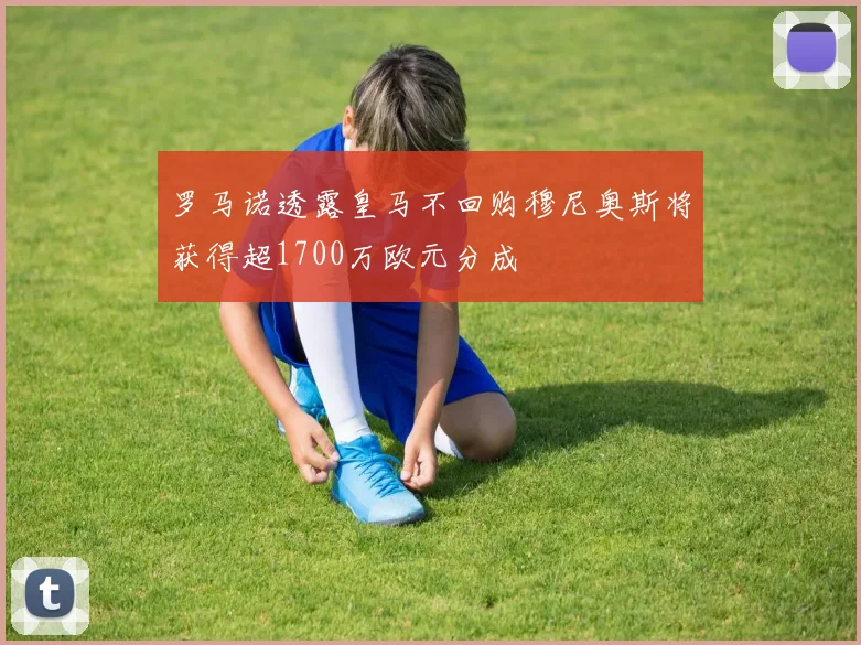 罗马诺透露皇马不回购穆尼奥斯将获得超1700万欧元分成