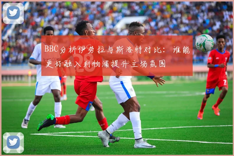 BBC分析伊劳拉与斯洛特对比：谁能更好融入利物浦提升主场氛围