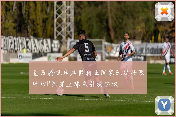 皇马调侃库库雷利亚国家队定妆照巧妙P图穿上球衣引发热议
