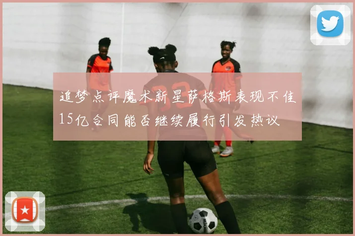 追梦点评魔术新星萨格斯表现不佳15亿合同能否继续履行引发热议