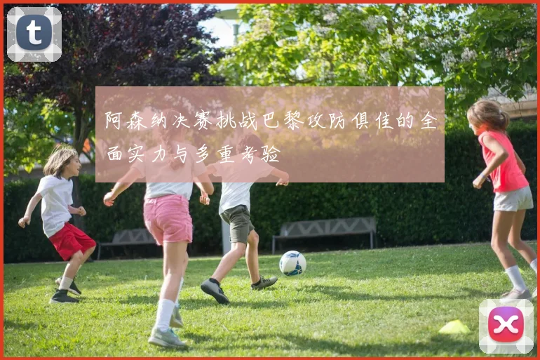 阿森纳决赛挑战巴黎攻防俱佳的全面实力与多重考验
