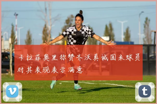 卡拉菲奥里称赞齐沃真诚国米球员对其表现表示满意