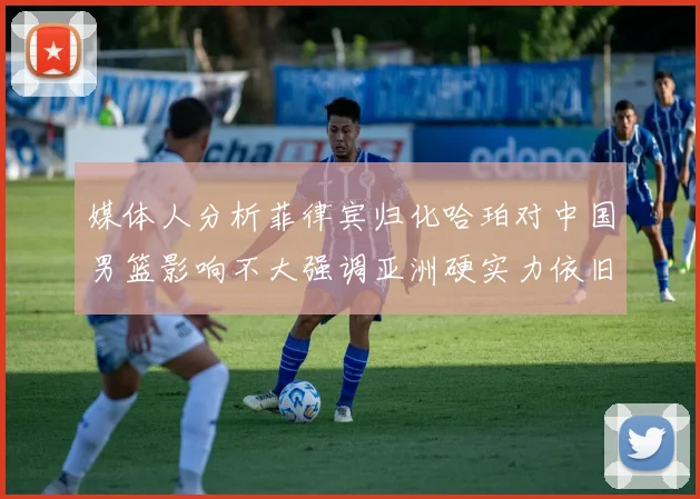 媒体人分析菲律宾归化哈珀对中国男篮影响不大强调亚洲硬实力依旧强劲