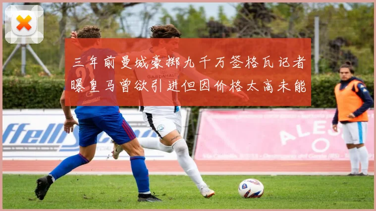 三年前曼城豪掷九千万签格瓦记者曝皇马曾欲引进但因价格太高未能成行